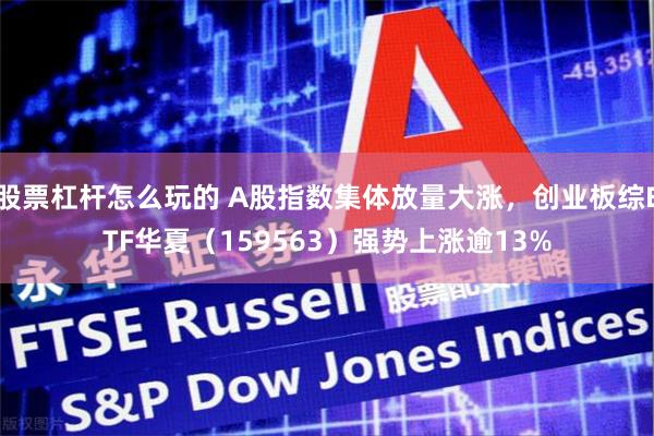 股票杠杆怎么玩的 A股指数集体放量大涨，创业板综ETF华夏（159563）强势上涨逾13%
