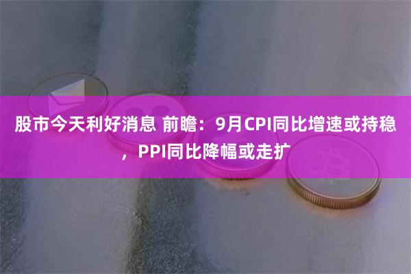 股市今天利好消息 前瞻：9月CPI同比增速或持稳，PPI同比降幅或走扩