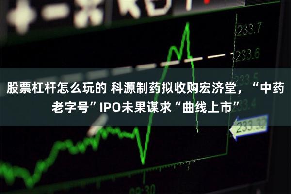 股票杠杆怎么玩的 科源制药拟收购宏济堂，“中药老字号”IPO未果谋求“曲线上市”
