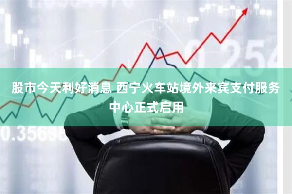 股市今天利好消息 西宁火车站境外来宾支付服务中心正式启用