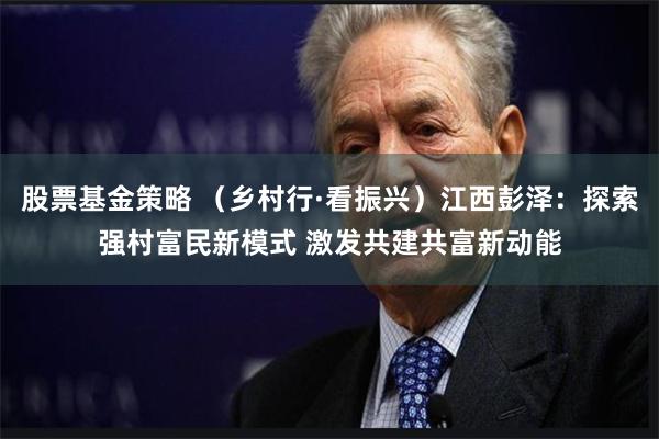 股票基金策略 （乡村行·看振兴）江西彭泽：探索强村富民新模式 激发共建共富新动能