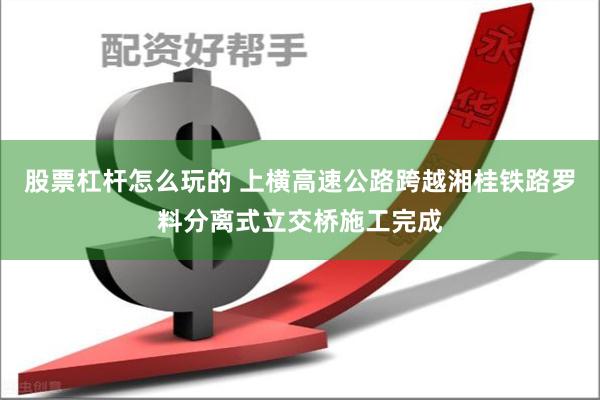 股票杠杆怎么玩的 上横高速公路跨越湘桂铁路罗料分离式立交桥施工完成