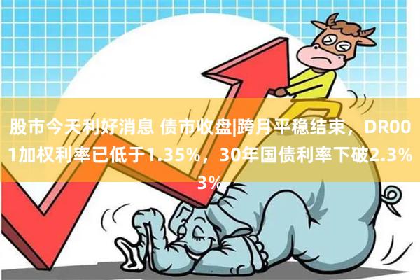 股市今天利好消息 债市收盘|跨月平稳结束，DR001加权利率已低于1.35%，30年国债利率下破2.3%