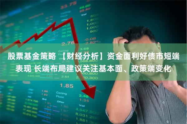 股票基金策略 【财经分析】资金面利好债市短端表现 长端布局建议关注基本面、政策端变化