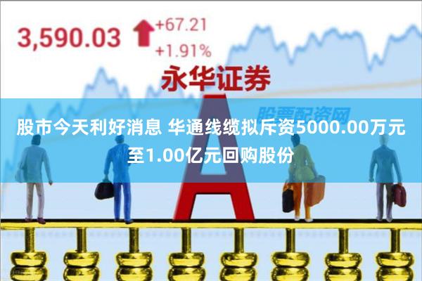 股市今天利好消息 华通线缆拟斥资5000.00万元至1.00亿元回购股份