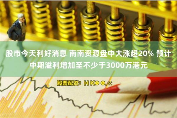 股市今天利好消息 南南资源盘中大涨超20% 预计中期溢利增加至不少于3000万港元