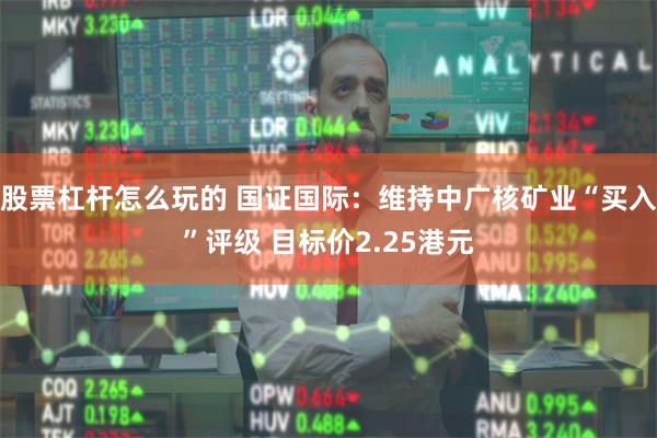股票杠杆怎么玩的 国证国际：维持中广核矿业“买入”评级 目标价2.25港元