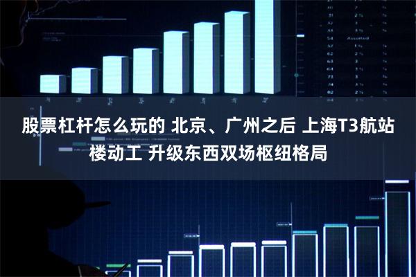 股票杠杆怎么玩的 北京、广州之后 上海T3航站楼动工 升级东西双场枢纽格局