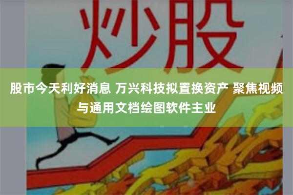 股市今天利好消息 万兴科技拟置换资产 聚焦视频与通用文档绘图软件主业