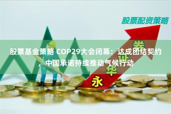 股票基金策略 COP29大会闭幕：达成团结契约，中国承诺持续推动气候行动