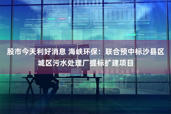股市今天利好消息 海峡环保：联合预中标沙县区城区污水处理厂提标扩建项目