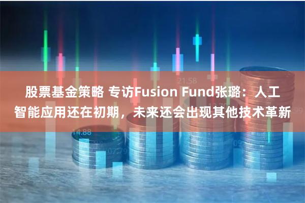 股票基金策略 专访Fusion Fund张璐：人工智能应用还在初期，未来还会出现其他技术革新