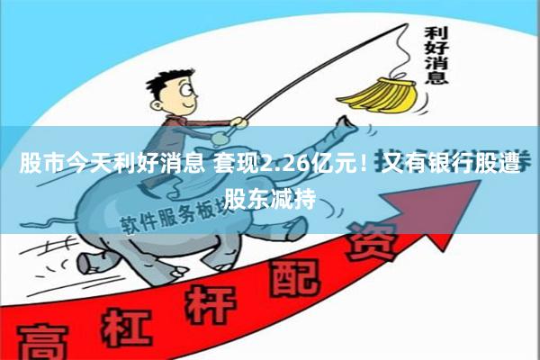 股市今天利好消息 套现2.26亿元！又有银行股遭股东减持