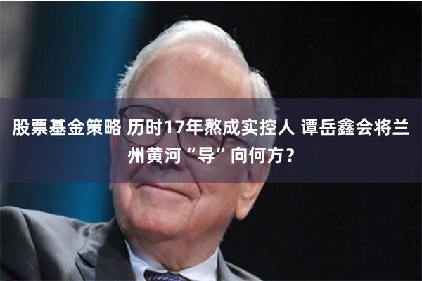股票基金策略 历时17年熬成实控人 谭岳鑫会将兰州黄河“导”向何方？