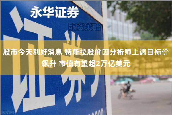 股市今天利好消息 特斯拉股价因分析师上调目标价飙升 市值有望超2万亿美元