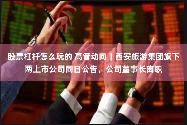 股票杠杆怎么玩的 高管动向｜西安旅游集团旗下两上市公司同日公告，公司董事长离职