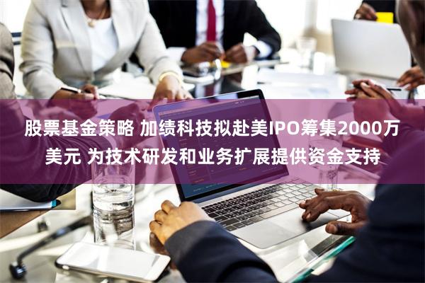 股票基金策略 加绩科技拟赴美IPO筹集2000万美元 为技术研发和业务扩展提供资金支持