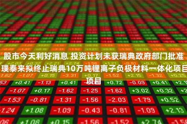 股市今天利好消息 投资计划未获瑞典政府部门批准 璞泰来拟终止瑞典10万吨锂离子负极材料一体化项目
