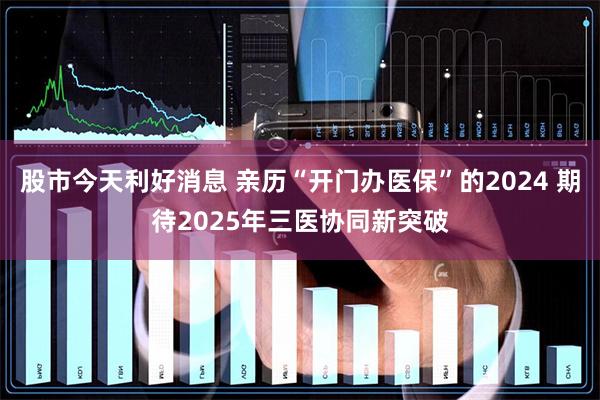 股市今天利好消息 亲历“开门办医保”的2024 期待20